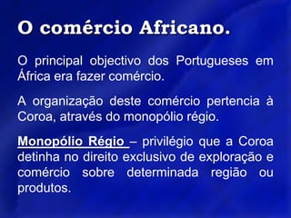 O comércio Africano.O principal objectivo dos Portugueses em África era fazer comércio.A organização deste comércio pertencia à Coroa, através do monopólio régio.Monopólio Régio – privilégio que a Coroa detinha no direito exclusivo de exploração e comércio sobre determinada região ou produtos.