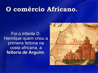 O comércio Africano.Foi o infante D. Henrique quem criou a primeira feitoria na costa africana, a feitoria de Arguim.