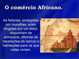 O comércio Africano.As feitorias, protegidas por muralhas, eram dirigidas por um feitor, dispunham de armazéns, oficinas de reparações de barcos e habitações para os que nelas viviam.