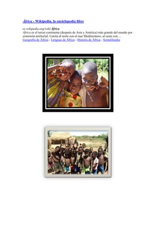 África - Wikipedia, la enciclopedia libre
es.wikipedia.org/wiki/África
África es el tercer continente (después de Asia y América) más grande del mundo por
extensión territorial. Limita al norte con el mar Mediterráneo, al oeste con ...
Geografía de África - Lenguas de África - Historia de África - Somalilandia
 