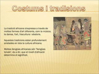 La tradició africana s'expressa a través de
moltes formes d'art diferents, com la música,
la dansa, l'art, l'escultura i abaloris.
Aquestes tradicions estan profundament
arrelades en tota la cultura africana.
Moltes llengües africanes són "llengües
tonals", és a dir, que el nivell d'afinació
determina el significat.
 