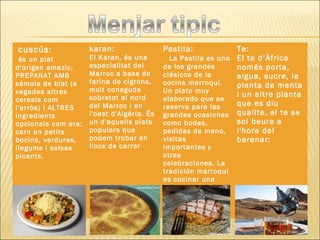  cuscús:
 és un plat
d'origen amazic,
PREPARAT AMB
sèmola de blat (a
vegades altres
cereals com
l'arròs) I ALTRES
ingredients
opcionals com ara:
carn en petits
bocins, verdures,
llegums i salses
picants.
karan:
El Karan, és una
especialitat del
Marroc a base de
farina de cigrons,
molt coneguda
sobretot al nord
del Marroc i en
l'oest d'Algèria. És
un d'aquells plats
populars que
podem trobar en
llocs de carrer
Pastila:
   La Pastila es uno
de los grandes
clásicos de la
cocina marroquí.
Un plato muy
elaborado que se
reserva para las
grandes ocasiones
como bodas,
pedidas de mano,
visitas
importantes y
otras
celebraciones. La
tradición marroquí
es cocinar una
gran pastila de
unos 45
centímetros
Te:
El te d‘Àfrica
només porta,
aigua, sucre, la
planta de menta
i un altre planta
que es diu
qualite. el te se
sol beure a
l'hora del
berenar:
 