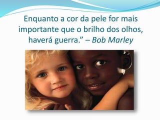 Enquanto a cor da pele for mais
importante que o brilho dos olhos,
haverá guerra.” – Bob Marley
 