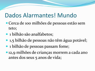 Dados Alarmantes! Mundo
 Cerca de 100 milhões de pessoas estão sem
teto;
 1 bilhão são analfabetos;
 1,5 bilhão de pessoas não têm água potável;
 1 bilhão de pessoas passam fome;
 12,9 milhões de crianças morrem a cada ano
antes dos seus 5 anos de vida;
 