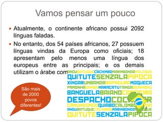  Atualmente, o continente africano possui 2092
línguas faladas.
 No entanto, dos 54 países africanos, 27 possuem
línguas vindas da Europa como oficiais; 18
apresentam pelo menos uma língua dos
europeus entre as principais; e os demais
utilizam o árabe como idioma oficial.
Vamos pensar um pouco
São mais
de 2000
povos
diferentes!
 