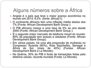  Angola é o país que teve o maior avanço econômico no
mundo em 2013: 8.2% (fonte: áfrica21);
 O continente africano tem uma inflação média abaixo dos
7% (Fonte: African Development Bank Group );
 O PIB africano cresce a uma taxa de 5% ao ano desde
2000 (Fonte: African Development Bank Group );
 É o segundo maior mercado de telefonia móvel do mundo:
80% da população tem acesso a celulares (Fonte: African
Development Bank Group);
 Em vários países, há uma alta proporção de mulheres no
Congresso: Ruanda (65%), Ilhas Seychelles, Senegal e
África do Sul, (mais de 40%) (Fontes: African
Development Bank e Le Monde);
 No Quênia, 30% do PIB é fonte de transações feitas pelo
telefone celular, recorde mundial (Fonte: Le Monde).
Alguns números sobre a África
 