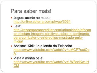 Para saber mais!
 Jogue: acerte no mapa:
http://online.seterra.com/pt/vgp/3034
 Leia:
http://razoesparaacreditar.com/urbanidade/african
os-postam-imagem-positivas-sobre-o-continente-
para-combater-o-estereotipo-mostrado-pela-
midia/
 Assista: Kiriku e a lenda da Feiticeira
https://www.youtube.com/watch?v=uMCP7uxtOc
A
 Vista a minha pele:
https://www.youtube.com/watch?v=LWBodKwuH
CM
 