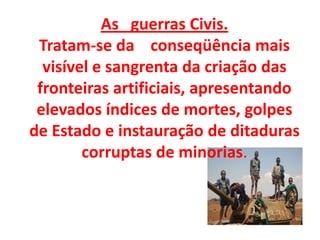 As guerras Civis.
Tratam-se da conseqüência mais
visível e sangrenta da criação das
fronteiras artificiais, apresentando
elevados índices de mortes, golpes
de Estado e instauração de ditaduras
corruptas de minorias.
 