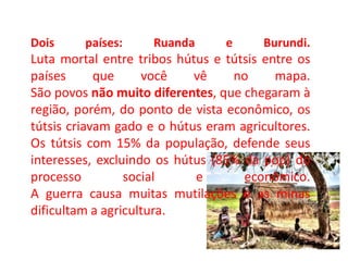 Dois países: Ruanda e Burundi.
Luta mortal entre tribos hútus e tútsis entre os
países que você vê no mapa.
São povos não muito diferentes, que chegaram à
região, porém, do ponto de vista econômico, os
tútsis criavam gado e o hútus eram agricultores.
Os tútsis com 15% da população, defende seus
interesses, excluindo os hútus (85% da pop) do
processo social e econômico.
A guerra causa muitas mutilações e as minas
dificultam a agricultura.
 