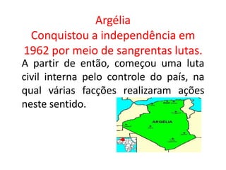 Argélia
Conquistou a independência em
1962 por meio de sangrentas lutas.
A partir de então, começou uma luta
civil interna pelo controle do país, na
qual várias facções realizaram ações
neste sentido.
 