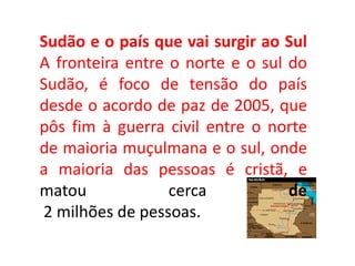 Sudão e o país que vai surgir ao Sul
A fronteira entre o norte e o sul do
Sudão, é foco de tensão do país
desde o acordo de paz de 2005, que
pôs fim à guerra civil entre o norte
de maioria muçulmana e o sul, onde
a maioria das pessoas é cristã, e
matou cerca de
2 milhões de pessoas.
 