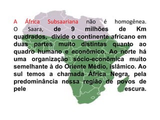 A África Subsaariana não é homogênea.
O Saara, de 9 milhões de Km
quadrados, divide o continente africano em
duas partes muito distintas quanto ao
quadro humano e econômico. Ao norte há
uma organização sócio-econômica muito
semelhante à do Oriente Médio, islâmico. Ao
sul temos a chamada África Negra, pela
predominância nessa região de povos de
pele escura.
 