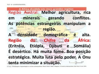 Região Austral: Melhor agricultura, rica
em minerais gerando conflitos.
As potências estrangeiras manipulam a
região.
A densidade demográfica é alta.
Região do Chifre da África:
(Eritréia, Etiópia, Djibuti e Somália)
É desértico. Há muita fome. Boa posição
estratégica. Muita luta pelo poder. A Onu
tenta minimizar a situação.
 