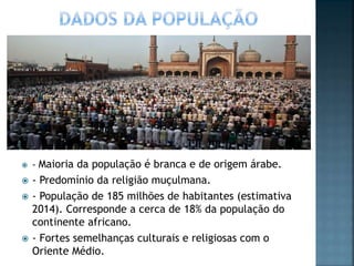 - Maioria da população é branca e de origem árabe.
 - Predomínio da religião muçulmana.
 - População de 185 milhões de habitantes (estimativa
2014). Corresponde a cerca de 18% da população do
continente africano.
 - Fortes semelhanças culturais e religiosas com o
Oriente Médio.
 