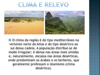  O clima da região é do tipo mediterrâneo na
vertente norte do Atlas e do tipo desértico ao
sul dessa cadeia. A população distribui-se de
modo irregular: é densa nas áreas mais úmidas
e, naturalmente, escassa nas áreas desérticas,
onde predominam os árabes e os berberes, que
geralmente professam o islamismo (clima
desértico).
 