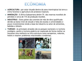  AGRICULTURA : por estar situado dentro da zona intertropical da terra o
clima favorece a agricultura de produtos tropicais.
 MINERAÇÃO : Á África Subsaariana detém 7% das reservas mundiais de
petróleo e cerca de 11% da produção mundial.
 INDUSTRIAS : Estes países são carentes de mão de obra qualificada
devido ao baixo nível de estudo e falta de escolas e universidades e
pouco investimentos tendo a base da industria no setor de alimentos,
bebidas e têxteis.
 TURISMO : As principais atrações são os parques nacionais e o turismo
ecológico, porém o turismo poderia ser explorado de forma melhor se
houvesse uma melhoria na infra estrutura como aeroportos, rodovias,
hotéis e resolver problemas relacionados a endemias.
 