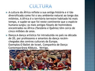  A cultura da África reflete a sua antiga história e é tão
diversificada como foi o seu ambiente natural ao longo dos
milénios. A África é o território terrestre habitado há mais
tempo, e supõe-se que foi neste continente que a espécie
humana surgiu; os mais antigos fósseis de hominídeos
encontrados na África (Tanzânia e Quênia) têm cerca de
cinco milhões de anos.
 Dança:A dança artística foi introduzida no país na década
de 20, por professores e amantes da dança recém-
chegados dos centros culturais da Europa.
Exemplos:O Ballet de Israel, Companhia de Dança
Contemporânea Kibbutz, Vertigo.
 