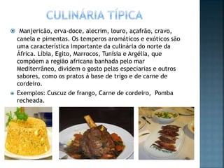  Manjericão, erva-doce, alecrim, louro, açafrão, cravo,
canela e pimentas. Os temperos aromáticos e exóticos são
uma característica importante da culinária do norte da
África. Líbia, Egito, Marrocos, Tunísia e Argélia, que
compõem a região africana banhada pelo mar
Mediterrâneo, dividem o gosto pelas especiarias e outros
sabores, como os pratos à base de trigo e de carne de
cordeiro.
 Exemplos: Cuscuz de frango, Carne de cordeiro, Pomba
recheada.
 