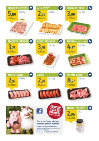 BROQUETES
BROQUETA CATALANA
XORIÇO CRIOLLO
ALES
PINXOS MORUNOS
XORIÇO
PINXOS DE CONILLPOLLASTRE
FINES HERBES 4 Ut
POLLASTRE
ADOBADES
Posa un toc d’humor a les teves
barbacoes i practica el Butiface.
Comparteix la teva foto al Facebook de Fricash.
Sortejarem un pack Barbacoa entre totes les fotos
rebudes fins al 23 d’agost.
Més informació a www.facebook.com/Fricash
CONCURSBUTIFACEBARBACOAGuanya un lot BBQ!
¤/Bossa
¤/Safata
¤/Safata
¤/Safata
¤/Bossa
¤/Safata
¤/Safata
¤/Safata
¤/Safata
¤/Unitat
5,89
3,23
2,97
2,55
3,97
2,97
3,99
4,57
8,27
2,96
11,79 ¤/kg
6,52 ¤/kg
5,13 ¤/kg
9,51 ¤/kg
6,52 ¤/kg
14,52 ¤/kg
14,52 ¤/kg
17,05 ¤/kg
140 g
PINXOS VEGETALS DE CONILL
XAI AMB TORNA
ALLIOLI CASA AMELLA
100 % NATURAL
 