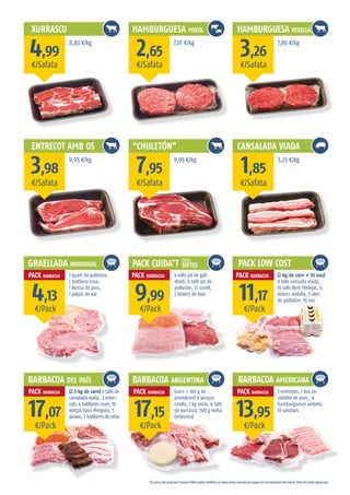 XURRASCO
ENTRECOT AMB OS
GRAELLADA INDIVIDUAL
BARBACOA DEL PAÍS
HAMBURGUESA MIXTA
“CHULETÓN”
HAMBURGUESA VEDELLA
CANSALADA VIADA
PACK CUIDA’T
BARBACOA ARGENTINA
DIETES
IDEAL
*Els preus dels productes d’aquest fulletó podran modificar-se sense prèvia comunicació segons les circumstàncies del mercat. Preus de safata segons pes.
¤/Safata
¤/Safata
¤/Pack
¤/Pack
¤/Safata
¤/Safata
¤/Pack
¤/Pack
¤/Safata
¤/Safata
¤/Pack
¤/Pack
4,99
3,98
4,13
17,07
2,65
7,95
9,99
17,15
3,26
1,85
11,17
13,95
8,83 ¤/kg
9,95 ¤/kg
1 quart de pollastre,
1 botifarra crua,
1 llonza de porc,
1 palpís de xai
(2.5 kg de carn) 6 talls de
cansalada viada, 2 entre-
cots, 4 botifarres crues, 10
xoriços tipus Merguez, 5
pinxos, 5 botifarres de ceba
7,07 ¤/kg
9,95 ¤/kg
7,86 ¤/kg
5,25 ¤/kg
PACK LOW COST
BARBACOA AMERICANA
4 talls pit de gall
dindi, 6 talls pit de
pollastre, ½ conill,
2 bistecs de bou
(carn + 100 g de
provolone) 4 xoriços
criollo, 1 kg vacío, 4 talls
de xurrasco, 500 g milsa
(entrama)
(2 kg de carn + 10 ous)
8 talls cansada viada,
10 talls llom filetejat, 6
bistecs vedella, 5 ales
de pollastre, 10 ous
3 entrecots, 1 tira de
costella de porc, 4
hamburgueses vedella,
10 salsitxes
PACK BARBACOA
PACK BARBACOA PACK BARBACOA PACK BARBACOA
PACK BARBACOA PACK BARBACOA
 