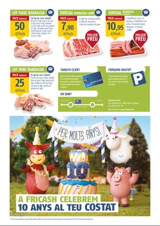 Fricash disposa de pàrquing
gratuït perquè puguis fer la
teva compra amb la màxima
comoditat.
TARGETA CLIENT
ON SOM?
PÀRQUING GRATUÏT
Amb la Targeta Client gaudiràs
de nombrosos avantatges,
promocions i regals exclusius.
Perquè estalviïs en les teves
compres!
Fricash de Carn
Ctra. de Roses s/n, 17600 Figueres (Girona)
Tel. (34) 972 501 101
Més informació a www.fricash.com
LOT MAXI BARBACOA
LOT MINI BARBACOA
ESPECIAL BARBACOA CARN
¤/Pack
¤/Pack
¤/Pack ¤/Pack
50
25
7,90 10,95
(10 kg de carn mixta)
Xurrasco (1 kg), llonzes de porc
(1 kg), xoriço (1 kg), botifarra
crua (1,5 kg), quarts de pollastre
(1,5 kg), cansalada viada (1 kg),
hamburgueses (1 kg), xoriço
criollo (1 kg), costella a tires
de porc (1 kg)
(5 kg de carn mixta)
Llonzes de porc (1 kg), costella
tires de porc (1 kg), xoriço (0,5
kg), botifarra crua (0,5 kg)
xurrasco (1 kg), quarts de
pollastre (1 kg)
6 talls de cansala viada,
4 talls de xurrasco,
1 tira de costella de porc
4 botifarres crues, 4
xoriços, 4 botifarres de
ceba, 10 xoriços tipus
Merguez, 4 xoriços
criollo
PACK BARBACOA
PACK BARBACOA
PACK BARBACOA PACK BARBACOA
*Els preus dels productes d’aquest fulletó podran modificar-se sense prèvia comunicació segons les circumstàncies del mercat. Preus de safata segons pes.
A FRICASH CELEBREM
10 ANYS AL TEU COSTAT
MILLOR
PREU
MILLOR
PREU
ESPECIAL BARBACOA
ELABORATS
 