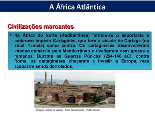 Civilizações marcantesCivilizações marcantes
 Na África do Norte (Mediterrânea) formou-se o importante e
poderoso império Cartaginês, que teve a cidade de Cartago (na
atual Tunísia) como centro. Os cartagineses desenvolveram
intenso comércio pelo Mediterrâneo e rivalizaram com gregos e
romanos. Durante as Guerras Púnicas (264-146 aC), contra
Roma, os cartagineses chegaram a invadir a Europa, mas
acabaram sendo derrotados.
 Na África do Norte (Mediterrânea) formou-se o importante e
poderoso império Cartaginês, que teve a cidade de Cartago (na
atual Tunísia) como centro. Os cartagineses desenvolveram
intenso comércio pelo Mediterrâneo e rivalizaram com gregos e
romanos. Durante as Guerras Púnicas (264-146 aC), contra
Roma, os cartagineses chegaram a invadir a Europa, mas
acabaram sendo derrotados.
Imagem: Ruínas de Cártago / Autor desconhecido / Public Domain
A África Atlântica
 