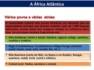 Vários povos e várias etniasVários povos e várias etnias
A diversidade cultural dos povos africanos era tamanha que os
especialistas estimam que tenham existido mais de 1.200 línguas
diferentes, muitas delas sem qualquer relação ou influência entre
elas. As principais famílias linguísticas são:
A diversidade cultural dos povos africanos era tamanha que os
especialistas estimam que tenham existido mais de 1.200 línguas
diferentes, muitas delas sem qualquer relação ou influência entre
elas. As principais famílias linguísticas são:
 Afro-Asiáticas (norte e leste): berbere, egípcio antigo, semítico,
cushita e chádico;
 Afro-Asiáticas (norte e leste): berbere, egípcio antigo, semítico,
cushita e chádico;
 Niger-Cordofaniana: Cordofaniano e Níger-Congo (ashanti,
suaíli, banto, xosa, zulu, iorubá, ibo, etc.);
 Niger-Cordofaniana: Cordofaniano e Níger-Congo (ashanti,
suaíli, banto, xosa, zulu, iorubá, ibo, etc.);
 Nilo-Saariana (norte do Nilo, no Saara e no Sudão): Songai,
saariano, mabã, furiã, comã e nilótico;
 Nilo-Saariana (norte do Nilo, no Saara e no Sudão): Songai,
saariano, mabã, furiã, comã e nilótico;
 Coissã (sul): Hadza, sandane e coissã. Coissã (sul): Hadza, sandane e coissã.
A África Atlântica
 