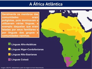 Geralmente os membros das
comunidades eram
poliglotas, pois dominavam e
utilizavam várias línguas, a
exemplo daquelas que eram
faladas por seus familiares e
por línguas dos grupos e
comunidades vizinhas.
Geralmente os membros das
comunidades eram
poliglotas, pois dominavam e
utilizavam várias línguas, a
exemplo daquelas que eram
faladas por seus familiares e
por línguas dos grupos e
comunidades vizinhas.
Línguas Afro-Asiáticas
Línguas Niger-Cordofanianas
Línguas Nilo-Saarianas
Línguas Coissã
Imagem: SEE-PE, redesenhado a partir de imagem de Autor Desconhecido.
A África Atlântica
 
