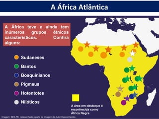 A África teve e ainda tem
inúmeros grupos étnicos
característicos. Confira
alguns:
Sudaneses
Bantos
Bosquinianos
Pigmeus
Hotentotes
Nilóticos
A área em destaque é
reconhecida como
África Negra
Imagem: SEE-PE, redesenhado a partir de imagem de Autor Desconhecido.
A África Atlântica
 