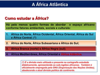 Como estudar a África?Como estudar a África?
Há pelo menos quatro formas de abordar o espaço africano
conforme fatores ambientais, sociais e culturais:
Há pelo menos quatro formas de abordar o espaço africano
conforme fatores ambientais, sociais e culturais:
1. África do Norte, África Ocidental, África Oriental, África do Sul
e África Central; (*)
2. África do Norte, África Subsaariana e África do Sul;2. África do Norte, África Subsaariana e África do Sul;
3. África Branca (norte) e África Negra (sul);3. África Branca (norte) e África Negra (sul);
4. África Mediterrânea, África Oriental e África AtlânticaÁfrica Atlântica.4. África Mediterrânea, África Oriental e África AtlânticaÁfrica Atlântica.
(*) É a divisão mais utilizada e presente na cartografia estudada
didaticamente, apresentando as sub-regiões africanas. Também é
oficialmente empregada pela ONU (Organização das Nações Unidas),
obedecendo a atual divisão política do continente.
A África Atlântica
 