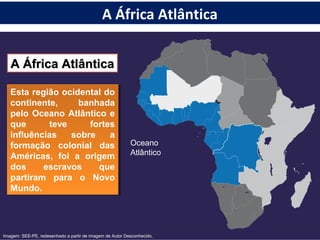 A África AtlânticaA África Atlântica
Esta região ocidental do
continente, banhada
pelo Oceano Atlântico e
que teve fortes
influências sobre a
formação colonial das
Américas, foi a origem
dos escravos que
partiram para o Novo
Mundo.
Esta região ocidental do
continente, banhada
pelo Oceano Atlântico e
que teve fortes
influências sobre a
formação colonial das
Américas, foi a origem
dos escravos que
partiram para o Novo
Mundo.
Oceano
Atlântico
Imagem: SEE-PE, redesenhado a partir de imagem de Autor Desconhecido.
A África Atlântica
 