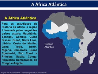 A África AtlânticaA África Atlântica
Oceano
Atlântico
Para os estudiosos da
História da África, a região
é formada pelos seguintes
países atuais: Mauritânia,
Senegal, Gâmbia, Guiné
Bissau, Guiné, Serra Leoa,
Libéria, Costa do Marfim,
Gana, Togo, Benin,
Nigéria, Camarões, Guiné
Equatorial, São Tomé e
Príncipe, Gabão, Congo,
República Democrática do
Congo e Angola.
Imagem: SEE-PE, redesenhado a partir de imagem de Autor Desconhecido.
A África Atlântica
 