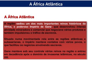 A África AtlânticaA África Atlântica
A região sediou um dos mais importantes reinos históricos da
África, o poderoso Império de Gana, que desenvolveu intensa
atividade mineradora e comercial que negociava vários produtos e
também impulsionou o tráfico de escravos.
Situado numa movimentada rota entre as regiões atlânticas e
subsaarianas, o império manteve contatos com vários povos, o
que facilitou os negócios envolvendo escravos.
Gana manteve sob seu controle vários reinos na região e entrou
em decadência após o domínio de invasores islâmicos, no século
XIII.
A região sediou um dos mais importantes reinos históricos da
África, o poderoso Império de Gana, que desenvolveu intensa
atividade mineradora e comercial que negociava vários produtos e
também impulsionou o tráfico de escravos.
Situado numa movimentada rota entre as regiões atlânticas e
subsaarianas, o império manteve contatos com vários povos, o
que facilitou os negócios envolvendo escravos.
Gana manteve sob seu controle vários reinos na região e entrou
em decadência após o domínio de invasores islâmicos, no século
XIII.
A África Atlântica
 