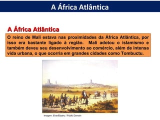 A África AtlânticaA África Atlântica
O reino de Mali estava nas proximidades da África Atlântica, por
isso era bastante ligado à região. Mali adotou o islamismo e
também deveu seu desenvolvimento ao comércio, além de intensa
vida urbana, o que ocorria em grandes cidades como Tombuctu.
Imagem: EhavEliyahu / Public Domain
A África Atlântica
 