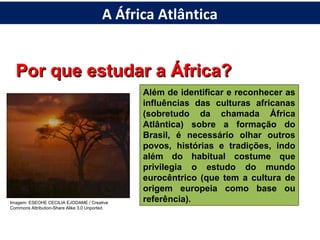 Por que estudar a África?Por que estudar a África?
Além de identificar e reconhecer as
influências das culturas africanas
(sobretudo da chamada África
Atlântica) sobre a formação do
Brasil, é necessário olhar outros
povos, histórias e tradições, indo
além do habitual costume que
privilegia o estudo do mundo
eurocêntrico (que tem a cultura de
origem europeia como base ou
referência).Imagem: ESEOHE CECILIA EJODAME / Creative
Commons Attribution-Share Alike 3.0 Unported
A África Atlântica
 