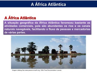 A África AtlânticaA África Atlântica
A situação geográfica da África Atlântica favoreceu bastante as
atividades comerciais, pois são abundantes os rios e os canais
naturais navegáveis, facilitando o fluxo de pessoas e mercadorias
de várias partes.
Imagem:Jialiang Gao www.peace-on-earth.org / GNU Free Documentation License
A África Atlântica
 