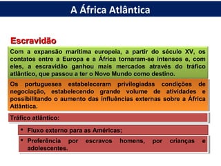 EscravidãoEscravidão
Com a expansão marítima europeia, a partir do século XV, os
contatos entre a Europa e a África tornaram-se intensos e, com
eles, a escravidão ganhou mais mercados através do tráfico
atlântico, que passou a ter o Novo Mundo como destino.
Os portugueses estabeleceram privilegiadas condições de
negociação, estabelecendo grande volume de atividades e
possibilitando o aumento das influências externas sobre a África
Atlântica.
Os portugueses estabeleceram privilegiadas condições de
negociação, estabelecendo grande volume de atividades e
possibilitando o aumento das influências externas sobre a África
Atlântica.
Tráfico atlântico:Tráfico atlântico:
 Fluxo externo para as Américas;
 Preferência por escravos homens, por crianças e
adolescentes.
 Preferência por escravos homens, por crianças e
adolescentes.
A África Atlântica
 