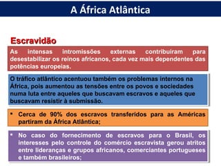 EscravidãoEscravidão
As intensas intromissões externas contribuíram para
desestabilizar os reinos africanos, cada vez mais dependentes das
potências europeias.
O tráfico atlântico acentuou também os problemas internos na
África, pois aumentou as tensões entre os povos e sociedades
numa luta entre aqueles que buscavam escravos e aqueles que
buscavam resistir à submissão.
O tráfico atlântico acentuou também os problemas internos na
África, pois aumentou as tensões entre os povos e sociedades
numa luta entre aqueles que buscavam escravos e aqueles que
buscavam resistir à submissão.
A África Atlântica
 Cerca de 90% dos escravos transferidos para as Américas
partiram da África Atlântica;
 No caso do fornecimento de escravos para o Brasil, os
interesses pelo controle do comércio escravista gerou atritos
entre lideranças e grupos africanos, comerciantes portugueses
e também brasileiros;
 No caso do fornecimento de escravos para o Brasil, os
interesses pelo controle do comércio escravista gerou atritos
entre lideranças e grupos africanos, comerciantes portugueses
e também brasileiros;
 