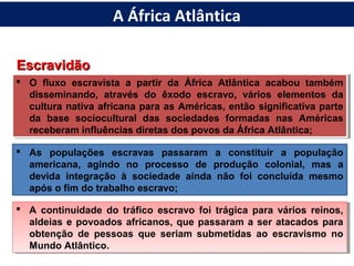EscravidãoEscravidão
 O fluxo escravista a partir da África Atlântica acabou também
disseminando, através do êxodo escravo, vários elementos da
cultura nativa africana para as Américas, então significativa parte
da base sociocultural das sociedades formadas nas Américas
receberam influências diretas dos povos da África Atlântica;
 O fluxo escravista a partir da África Atlântica acabou também
disseminando, através do êxodo escravo, vários elementos da
cultura nativa africana para as Américas, então significativa parte
da base sociocultural das sociedades formadas nas Américas
receberam influências diretas dos povos da África Atlântica;
 As populações escravas passaram a constituir a população
americana, agindo no processo de produção colonial, mas a
devida integração à sociedade ainda não foi concluída mesmo
após o fim do trabalho escravo;
 A continuidade do tráfico escravo foi trágica para vários reinos,
aldeias e povoados africanos, que passaram a ser atacados para
obtenção de pessoas que seriam submetidas ao escravismo no
Mundo Atlântico.
 A continuidade do tráfico escravo foi trágica para vários reinos,
aldeias e povoados africanos, que passaram a ser atacados para
obtenção de pessoas que seriam submetidas ao escravismo no
Mundo Atlântico.
A África Atlântica
 