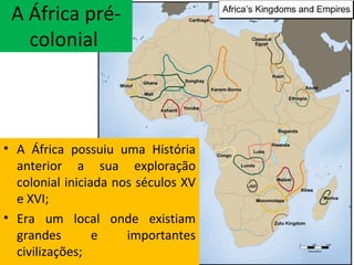 A África pré-
colonial
• A África possuiu uma História
anterior a sua exploração
colonial iniciada nos séculos XV
e XVI;
• Era um local onde existiam
grandes e importantes
civilizações;
 