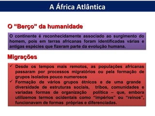 O “Berço” da humanidadeO “Berço” da humanidade
O continente é reconhecidamente associado ao surgimento do
homem, pois em terras africanas foram identificadas várias e
antigas espécies que fizeram parte da evolução humana.
MigraçõesMigrações
 Desde os tempos mais remotos, as populações africanas
passaram por processos migratórios ou pela formação de
grupos isolados pouco numerosos
 Formação de vários grupos étnicos e de uma grande
diversidade de estruturas sociais, tribos, comunidades e
variadas formas de organização política – que, embora
utilizemos termos ocidentais como “impérios” ou “reinos”,
funcionavam de formas próprias e diferenciadas.
A África Atlântica
 