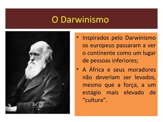 O Darwinismo
• Inspirados pelo Darwinismo
os europeus passaram a ver
o continente como um lugar
de pessoas inferiores;
• A África e seus moradores
não deveriam ser levados,
mesmo que a força, a um
estágio mais elevado de
“cultura”.
 
