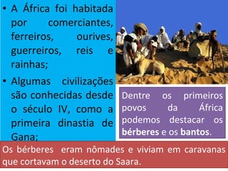 • A África foi habitada
por comerciantes,
ferreiros, ourives,
guerreiros, reis e
rainhas;
• Algumas civilizações
são conhecidas desde
o século IV, como a
primeira dinastia de
Gana;
Os bérberes eram nômades e viviam em caravanas
que cortavam o deserto do Saara.
Dentre os primeiros
povos da África
podemos destacar os
bérberes e os bantos.
 