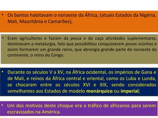 • Os bantos habitavam o noroeste da África, (atuais Estados da Nigéria,
Mali, Mauritânia e Camarões);
• Eram agricultores e faziam da pesca e da caça atividades suplementares,
dominavam a metalurgia, fato que possibilitou conquistarem povos vizinhos e
assim formarem um grande reino, que abrangia grande parte do noroeste do
continente, o reino do Congo.
• Durante os séculos V a XV, na África ocidental, os impérios de Gana e
de Mali, e reinos da África central e oriental, como os Luba e Lunda,
se chocaram entre os séculos XVI e XIX, sendo considerados
semelhantes aos Estados de modelo monárquico ou imperial;
• Um dos motivos deste choque era o tráfico de africanos para serem
escravizados na América.
 