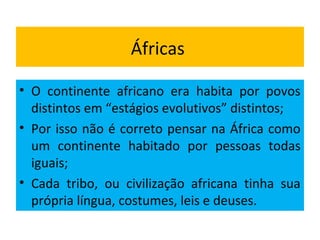 Áfricas
• O continente africano era habita por povos
distintos em “estágios evolutivos” distintos;
• Por isso não é correto pensar na África como
um continente habitado por pessoas todas
iguais;
• Cada tribo, ou civilização africana tinha sua
própria língua, costumes, leis e deuses.
 
