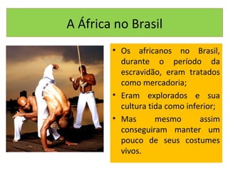 A África no Brasil
• Os africanos no Brasil,
durante o período da
escravidão, eram tratados
como mercadoria;
• Eram explorados e sua
cultura tida como inferior;
• Mas mesmo assim
conseguiram manter um
pouco de seus costumes
vivos.
 