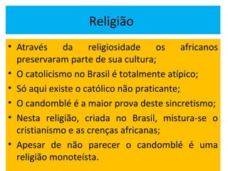 Religião
• Através da religiosidade os africanos
preservaram parte de sua cultura;
• O catolicismo no Brasil é totalmente atípico;
• Só aqui existe o católico não praticante;
• O candomblé é a maior prova deste sincretismo;
• Nesta religião, criada no Brasil, mistura-se o
cristianismo e as crenças africanas;
• Apesar de não parecer o candomblé é uma
religião monoteísta.
 