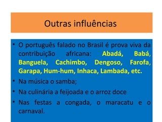 Outras influências
• O português falado no Brasil é prova viva da
contribuição africana: Abadá, Babá,
Banguela, Cachimbo, Dengoso, Farofa,
Garapa, Hum-hum, Inhaca, Lambada, etc.
• Na música o samba;
• Na culinária a feijoada e o arroz doce
• Nas festas a congada, o maracatu e o
carnaval.
 
