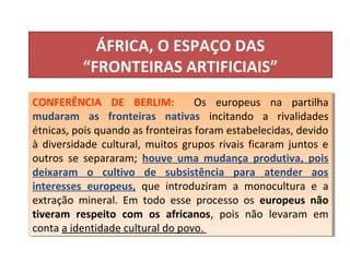 ÁFRICA, O ESPAÇO DAS
“FRONTEIRAS ARTIFICIAIS”
CONFERÊNCIA DE BERLIM: Os europeus na partilha
mudaram as fronteiras nativas incitando a rivalidades
étnicas, pois quando as fronteiras foram estabelecidas, devido
à diversidade cultural, muitos grupos rivais ficaram juntos e
outros se separaram; houve uma mudança produtiva, pois
deixaram o cultivo de subsistência para atender aos
interesses europeus, que introduziram a monocultura e a
extração mineral. Em todo esse processo os europeus não
tiveram respeito com os africanos, pois não levaram em
conta a identidade cultural do povo.
CONFERÊNCIA DE BERLIM: Os europeus na partilha
mudaram as fronteiras nativas incitando a rivalidades
étnicas, pois quando as fronteiras foram estabelecidas, devido
à diversidade cultural, muitos grupos rivais ficaram juntos e
outros se separaram; houve uma mudança produtiva, pois
deixaram o cultivo de subsistência para atender aos
interesses europeus, que introduziram a monocultura e a
extração mineral. Em todo esse processo os europeus não
tiveram respeito com os africanos, pois não levaram em
conta a identidade cultural do povo.
 