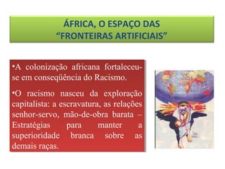 ÁFRICA, O ESPAÇO DAS
“FRONTEIRAS ARTIFICIAIS”
•A colonização africana fortaleceu-
se em conseqüência do Racismo.
•O racismo nasceu da exploração
capitalista: a escravatura, as relações
senhor-servo, mão-de-obra barata –
Estratégias para manter a
superioridade branca sobre as
demais raças.
•A colonização africana fortaleceu-
se em conseqüência do Racismo.
•O racismo nasceu da exploração
capitalista: a escravatura, as relações
senhor-servo, mão-de-obra barata –
Estratégias para manter a
superioridade branca sobre as
demais raças.
 